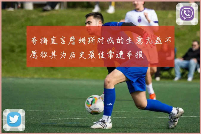 夸梅直言詹姆斯对我的生意无益不愿称其为历史最佳常遭举报