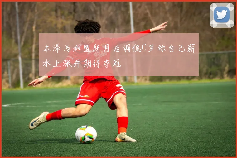 本泽马加盟新月后调侃C罗称自己薪水上涨并期待夺冠