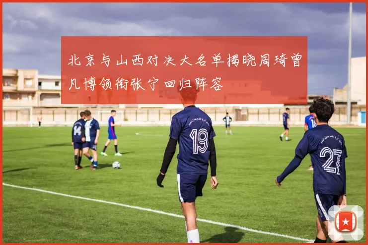 北京与山西对决大名单揭晓周琦曾凡博领衔张宁回归阵容