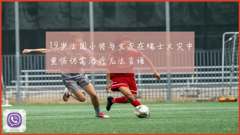 19岁法国小将与女友在瑞士火灾中重伤仍需治疗无法言语