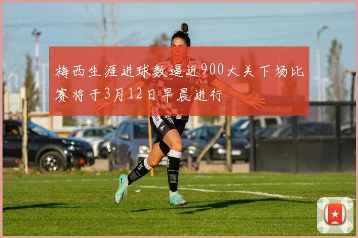 梅西生涯进球数逼近900大关下场比赛将于3月12日早晨进行