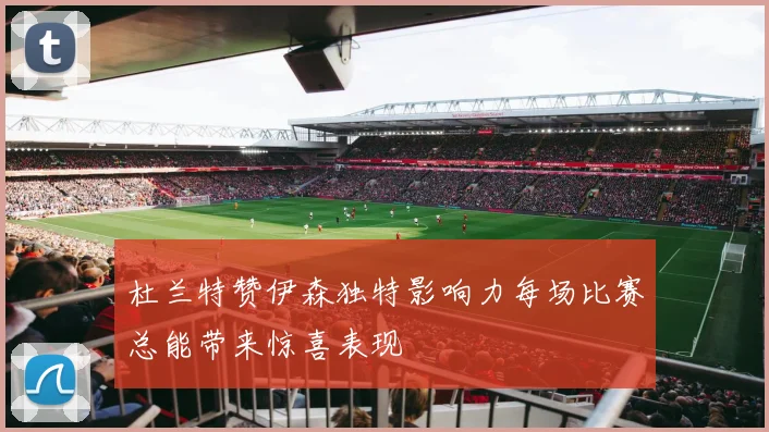 杜兰特赞伊森独特影响力每场比赛总能带来惊喜表现