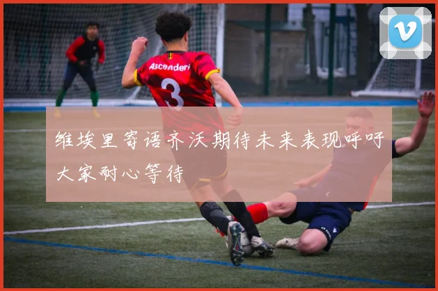 维埃里寄语齐沃期待未来表现呼吁大家耐心等待