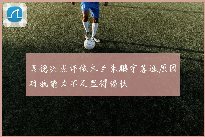 马德兴点评依木兰朱鹏宇落选原因对抗能力不足显得偏软