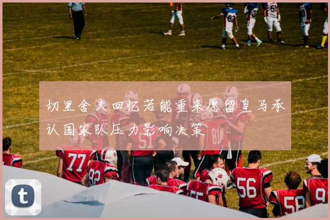 切里舍夫回忆若能重来愿留皇马承认国家队压力影响决策