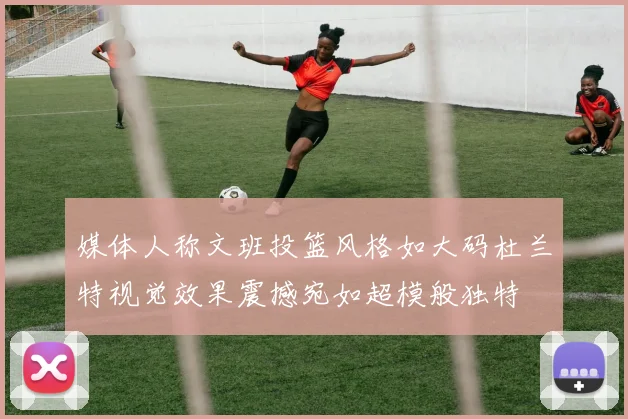 媒体人称文班投篮风格如大码杜兰特视觉效果震撼宛如超模般独特