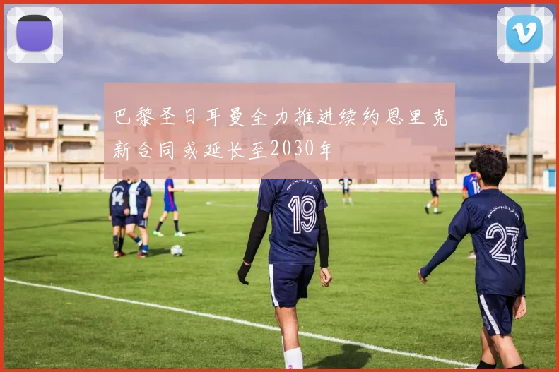 巴黎圣日耳曼全力推进续约恩里克新合同或延长至2030年
