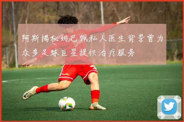 阿斯揭秘姆巴佩私人医生背景曾为众多足球巨星提供治疗服务