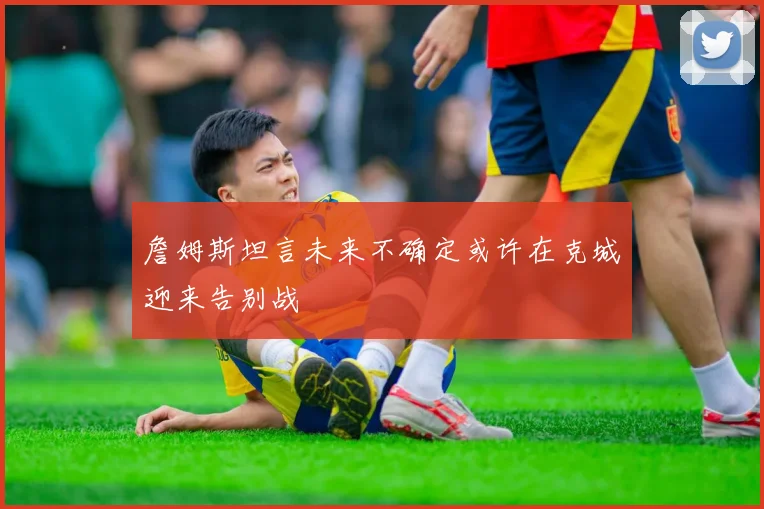 詹姆斯坦言未来不确定或许在克城迎来告别战