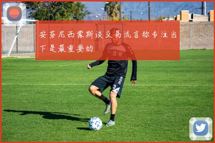 安芬尼西蒙斯谈交易流言称专注当下是最重要的