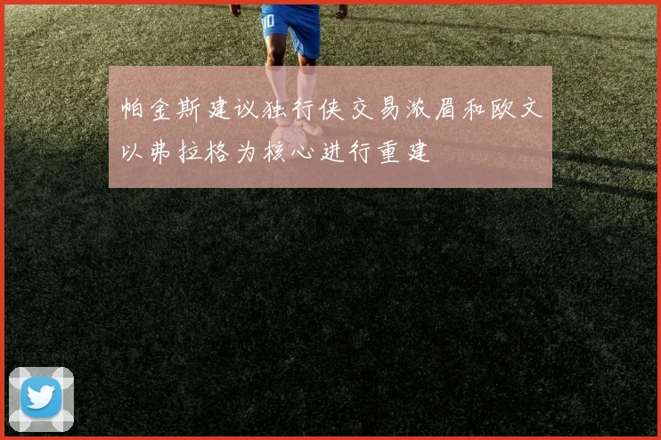 帕金斯建议独行侠交易浓眉和欧文以弗拉格为核心进行重建