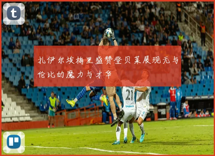 扎伊尔埃梅里盛赞登贝莱展现无与伦比的魔力与才华