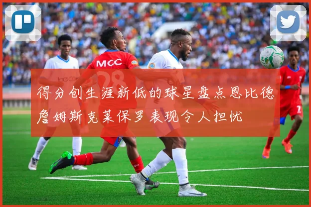 得分创生涯新低的球星盘点恩比德詹姆斯克莱保罗表现令人担忧