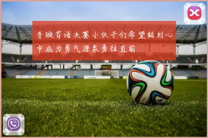 李璇寄语决赛小伙子们希望铭刻心中成为勇气源泉勇往直前