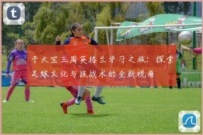 于大宝三周英格兰学习之旅：探索足球文化与技战术的全新视角