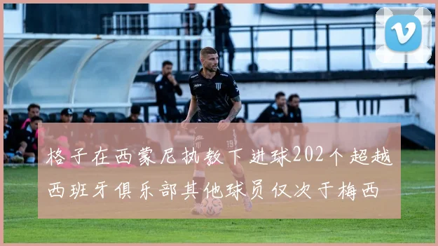 格子在西蒙尼执教下进球202个超越西班牙俱乐部其他球员仅次于梅西