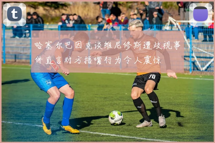 哈塞尔巴因克谈维尼修斯遭歧视事件直言对方捂嘴行为令人震惊