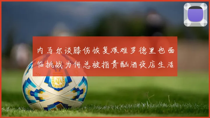 内马尔谈膝伤恢复艰难罗德里也面临挑战为何总被指责酗酒夜店生活