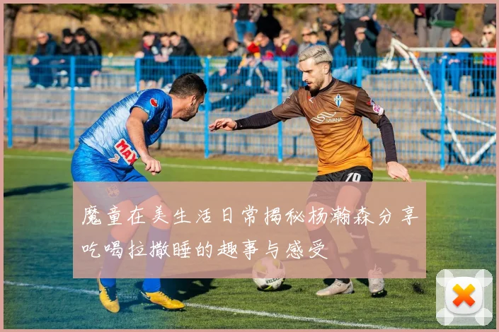 魔童在美生活日常揭秘杨瀚森分享吃喝拉撒睡的趣事与感受