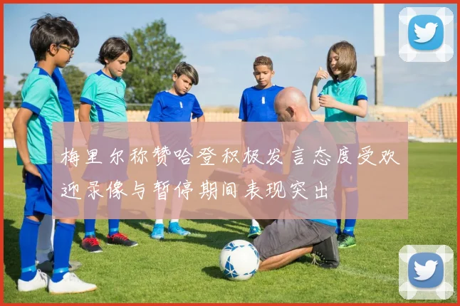 梅里尔称赞哈登积极发言态度受欢迎录像与暂停期间表现突出