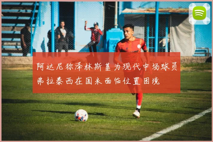 阿达尼称泽林斯基为现代中场球员弗拉泰西在国米面临位置困境