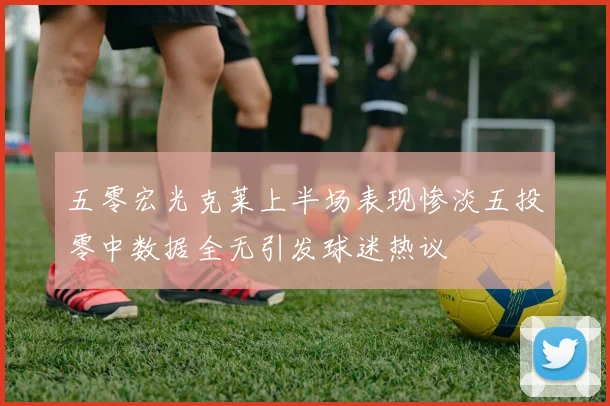 五零宏光克莱上半场表现惨淡五投零中数据全无引发球迷热议