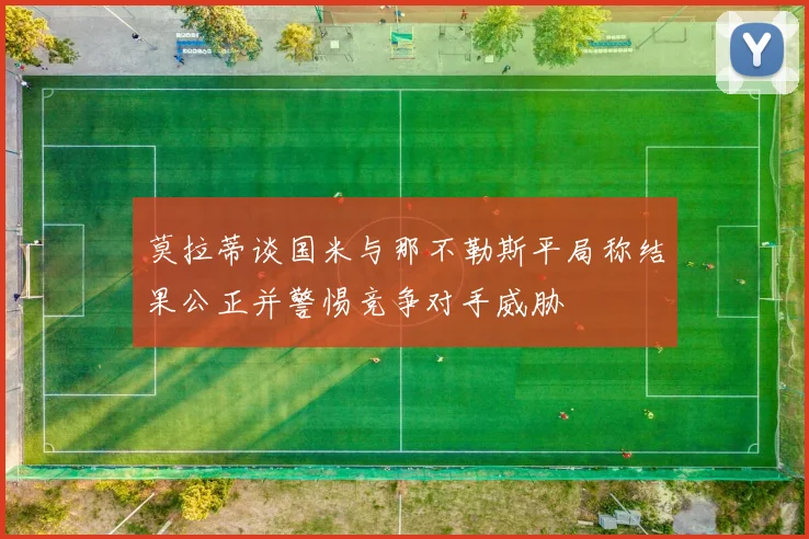 莫拉蒂谈国米与那不勒斯平局称结果公正并警惕竞争对手威胁
