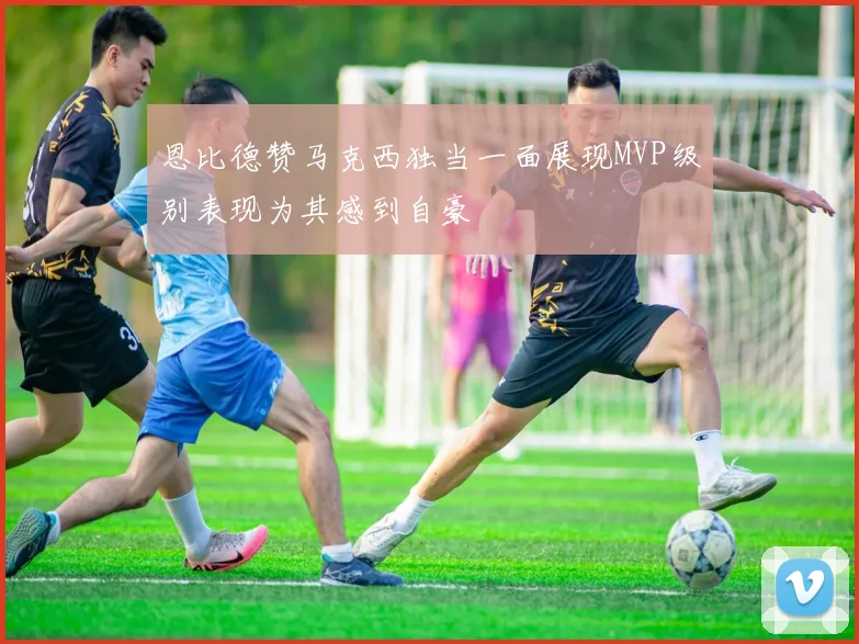 恩比德赞马克西独当一面展现MVP级别表现为其感到自豪