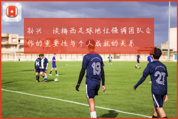 孙兴慜谈梅西足球地位强调团队合作的重要性与个人成就的关系