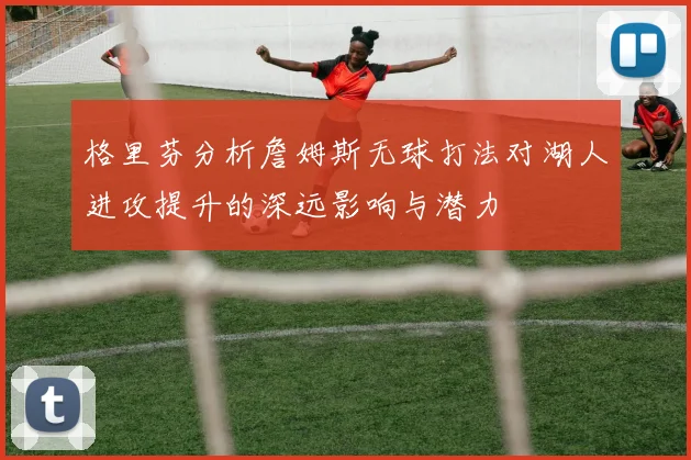 格里芬分析詹姆斯无球打法对湖人进攻提升的深远影响与潜力