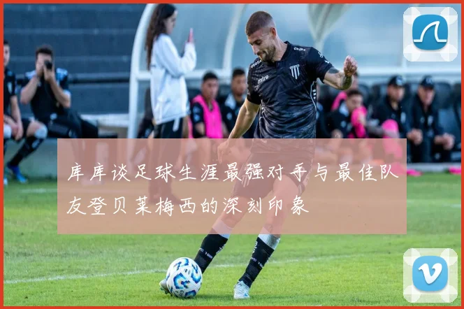 库库谈足球生涯最强对手与最佳队友登贝莱梅西的深刻印象
