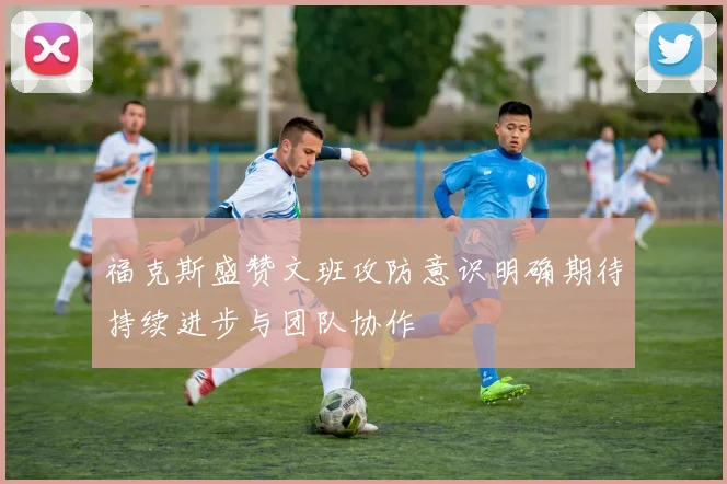 福克斯盛赞文班攻防意识明确期待持续进步与团队协作