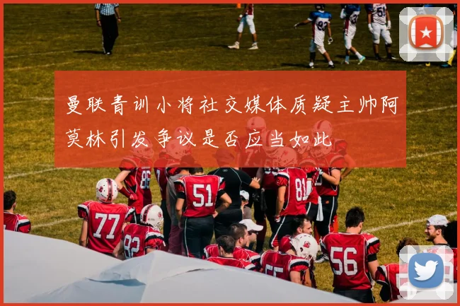 曼联青训小将社交媒体质疑主帅阿莫林引发争议是否应当如此