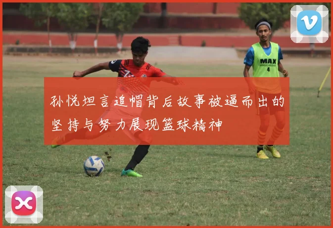 孙悦坦言追帽背后故事被逼而出的坚持与努力展现篮球精神
