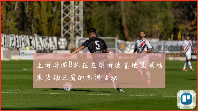 上海海港B队在昆明海埂基地圆满结束为期三周的冬训活动