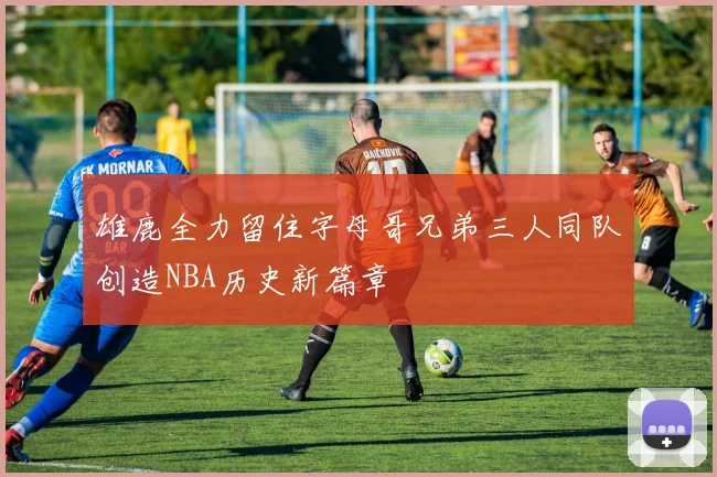 雄鹿全力留住字母哥兄弟三人同队创造NBA历史新篇章
