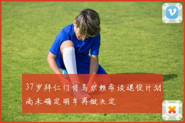 37岁拜仁门将乌尔赖希谈退役计划尚未确定明年再做决定