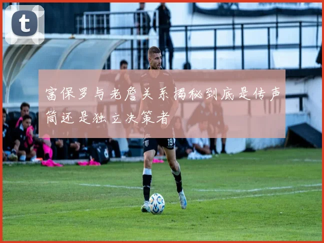 富保罗与老詹关系揭秘到底是传声筒还是独立决策者